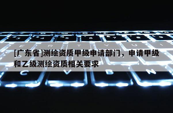 [广东省]测绘资质甲级申请部门，申请甲级和乙级测绘资质相关要求