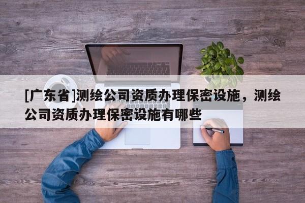 [广东省]测绘公司资质办理保密设施，测绘公司资质办理保密设施有哪些