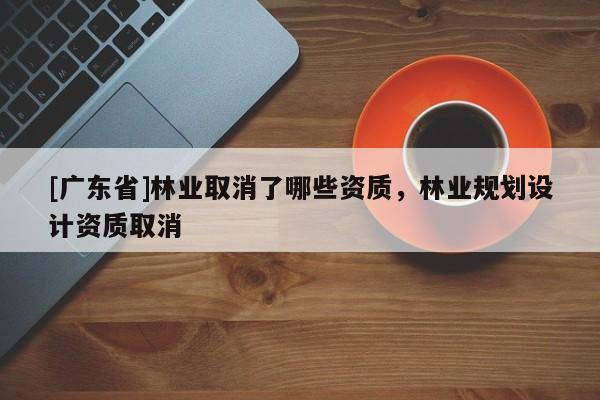 [广东省]林业取消了哪些资质，林业规划设计资质取消