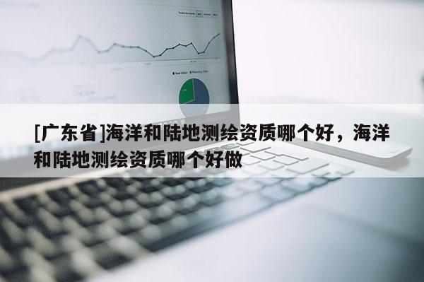 [广东省]海洋和陆地测绘资质哪个好，海洋和陆地测绘资质哪个好做