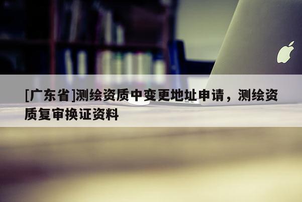 [广东省]测绘资质中变更地址申请，测绘资质复审换证资料