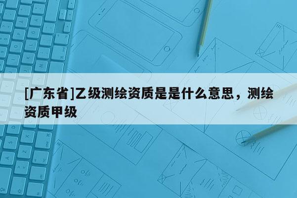 [广东省]乙级测绘资质是是什么意思，测绘资质甲级