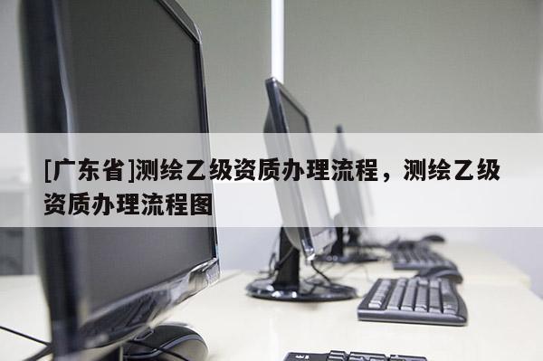 [广东省]测绘乙级资质办理流程，测绘乙级资质办理流程图