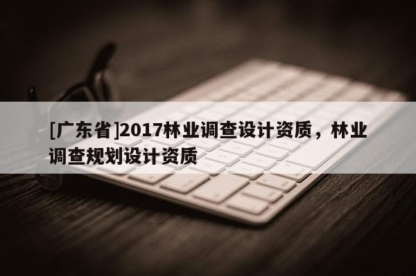 [广东省]2017林业调查设计资质，林业调查规划设计资质