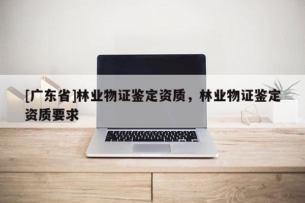 [广东省]林业物证鉴定资质，林业物证鉴定资质要求