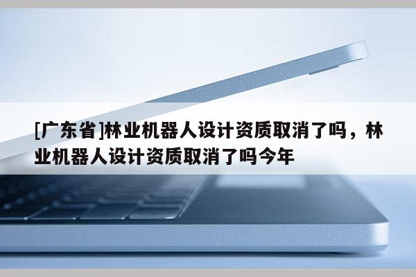 [广东省]林业机器人设计资质取消了吗，林业机器人设计资质取消了吗今年