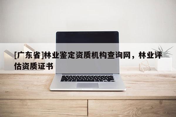[广东省]林业鉴定资质机构查询网，林业评估资质证书