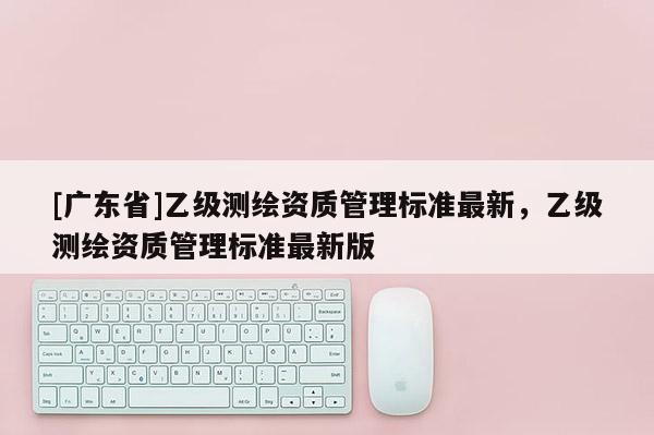[广东省]乙级测绘资质管理标准最新，乙级测绘资质管理标准最新版