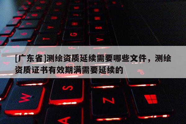 [广东省]测绘资质延续需要哪些文件，测绘资质证书有效期满需要延续的