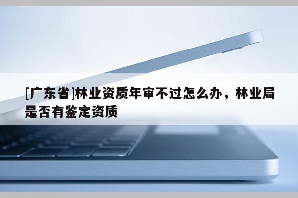 [广东省]林业资质年审不过怎么办，林业局是否有鉴定资质