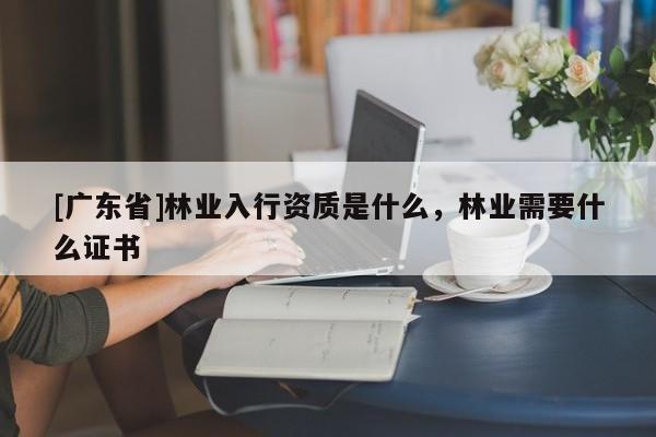[广东省]林业入行资质是什么，林业需要什么证书