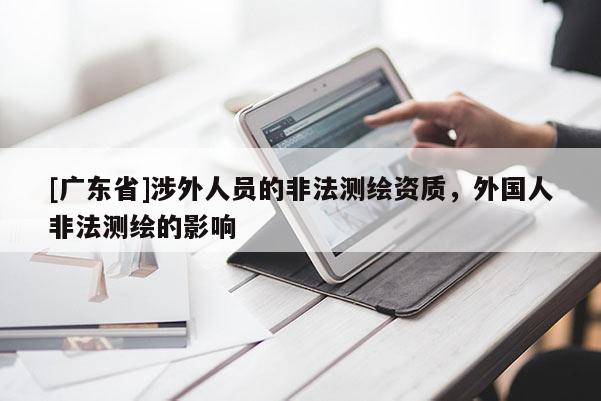 [广东省]涉外人员的非法测绘资质，外国人非法测绘的影响