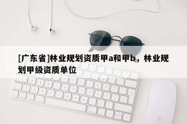 [广东省]林业规划资质甲a和甲b，林业规划甲级资质单位