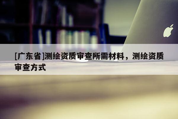 [广东省]测绘资质审查所需材料，测绘资质审查方式
