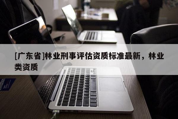 [广东省]林业刑事评估资质标准最新，林业类资质