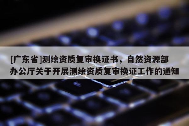 [广东省]测绘资质复审换证书，自然资源部办公厅关于开展测绘资质复审换证工作的通知