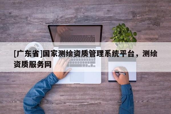 [广东省]国家测绘资质管理系统平台，测绘资质服务网