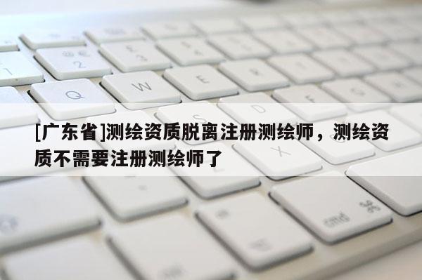[广东省]测绘资质脱离注册测绘师，测绘资质不需要注册测绘师了