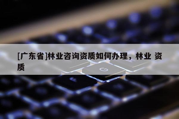 [广东省]林业咨询资质如何办理，林业 资质