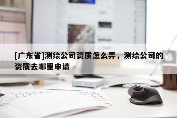 [广东省]测绘公司资质怎么弄，测绘公司的资质去哪里申请