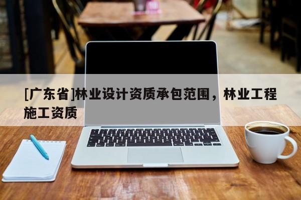 [广东省]林业设计资质承包范围，林业工程施工资质