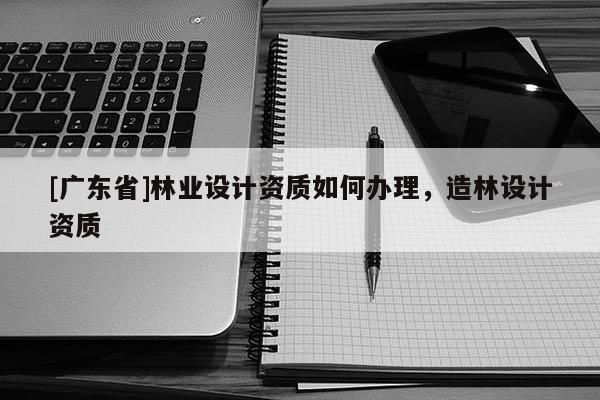 [广东省]林业设计资质如何办理，造林设计资质