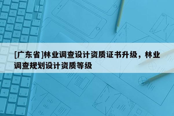[广东省]林业调查设计资质证书升级，林业调查规划设计资质等级