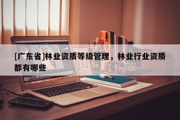 [广东省]林业资质等级管理，林业行业资质都有哪些