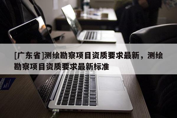 [广东省]测绘勘察项目资质要求最新，测绘勘察项目资质要求最新标准