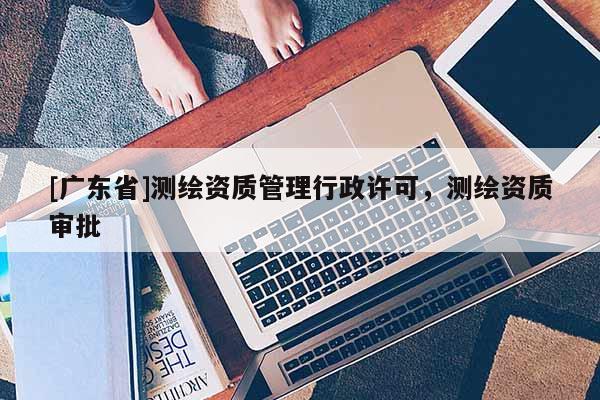 [广东省]测绘资质管理行政许可，测绘资质审批