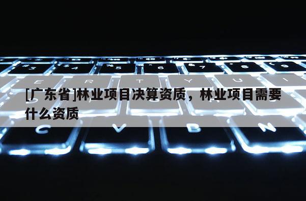 [广东省]林业项目决算资质，林业项目需要什么资质