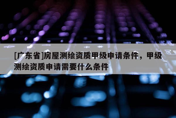 [广东省]房屋测绘资质甲级申请条件，甲级测绘资质申请需要什么条件