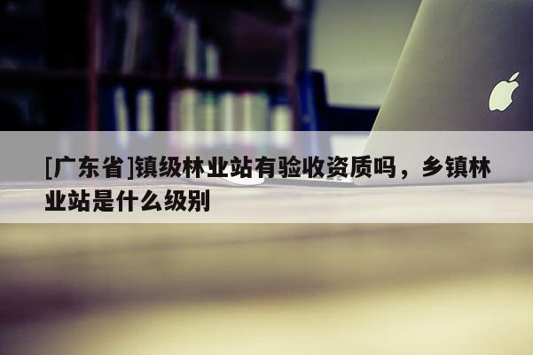 [广东省]镇级林业站有验收资质吗，乡镇林业站是什么级别