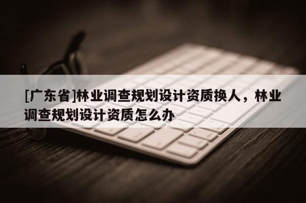 [广东省]林业调查规划设计资质换人，林业调查规划设计资质怎么办