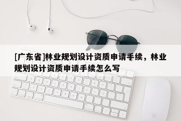[广东省]林业规划设计资质申请手续，林业规划设计资质申请手续怎么写