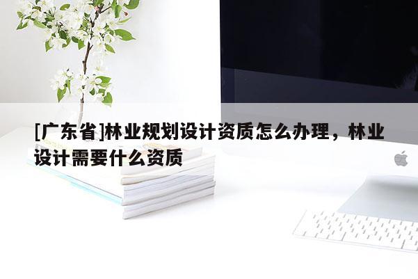[广东省]林业规划设计资质怎么办理，林业设计需要什么资质