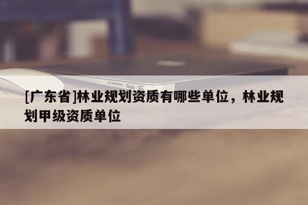 [广东省]林业规划资质有哪些单位，林业规划甲级资质单位
