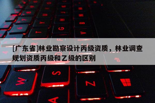 [广东省]林业勘察设计丙级资质，林业调查规划资质丙级和乙级的区别