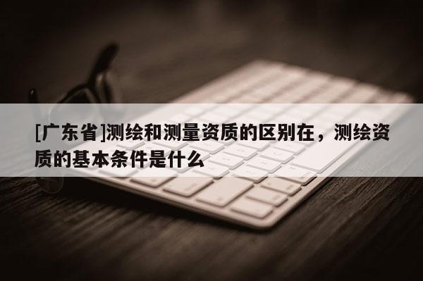 [广东省]测绘和测量资质的区别在，测绘资质的基本条件是什么