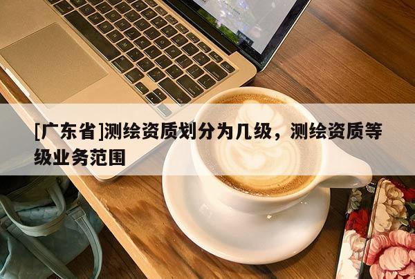 [广东省]测绘资质划分为几级，测绘资质等级业务范围
