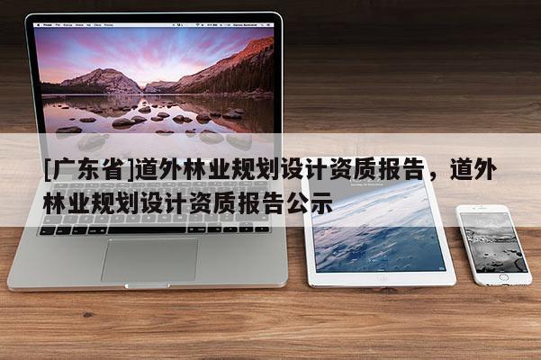 [广东省]道外林业规划设计资质报告，道外林业规划设计资质报告公示