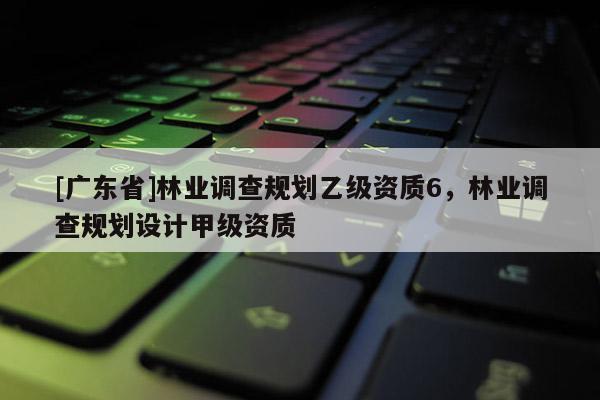 [广东省]林业调查规划乙级资质6，林业调查规划设计甲级资质