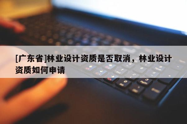 [广东省]林业设计资质是否取消，林业设计资质如何申请
