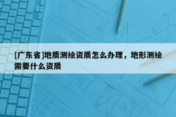 [广东省]地质测绘资质怎么办理，地形测绘需要什么资质