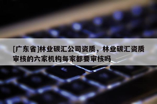 [广东省]林业碳汇公司资质，林业碳汇资质审核的六家机构每家都要审核吗