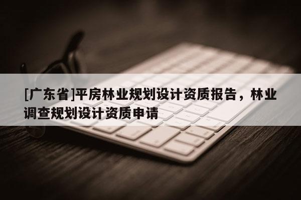 [广东省]平房林业规划设计资质报告，林业调查规划设计资质申请