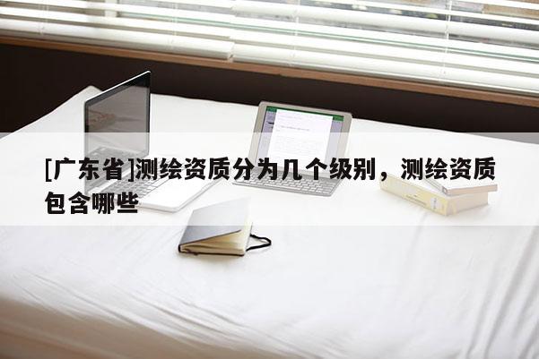 [广东省]测绘资质分为几个级别，测绘资质包含哪些