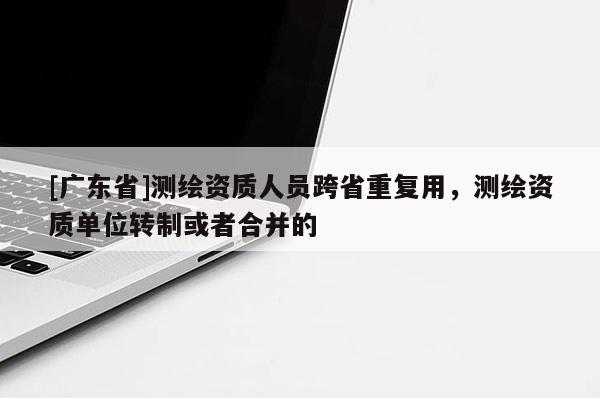 [广东省]测绘资质人员跨省重复用，测绘资质单位转制或者合并的