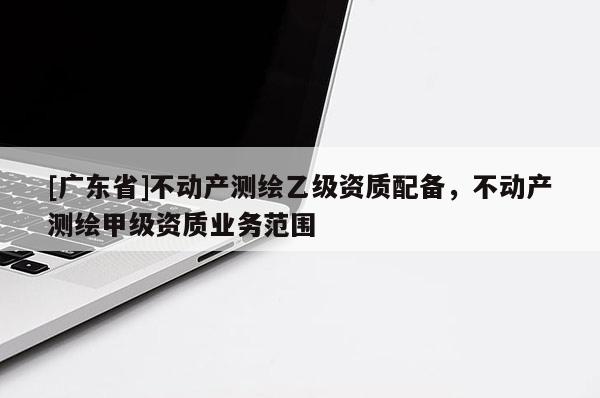 [广东省]不动产测绘乙级资质配备，不动产测绘甲级资质业务范围