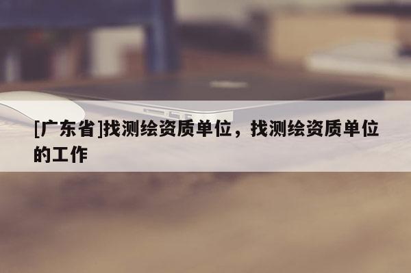[广东省]找测绘资质单位，找测绘资质单位的工作